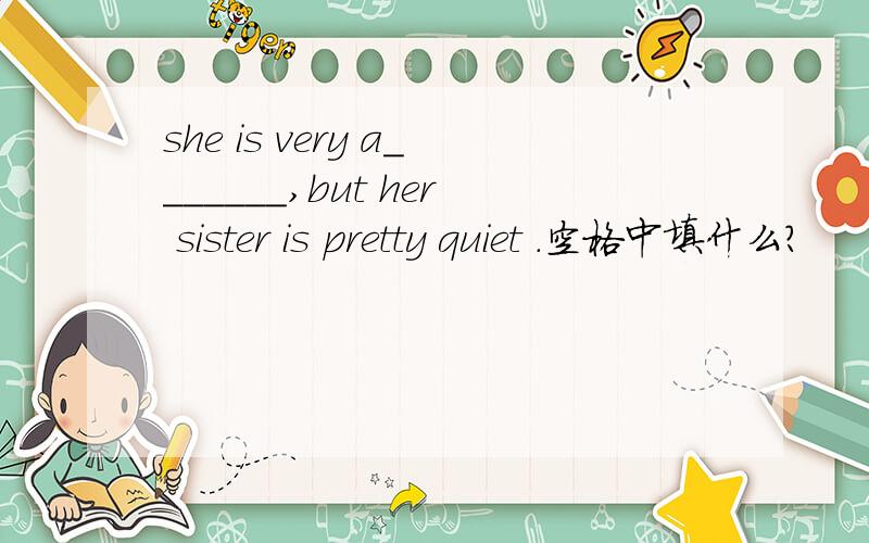 she is very a_______,but her sister is pretty quiet .空格中填什么?