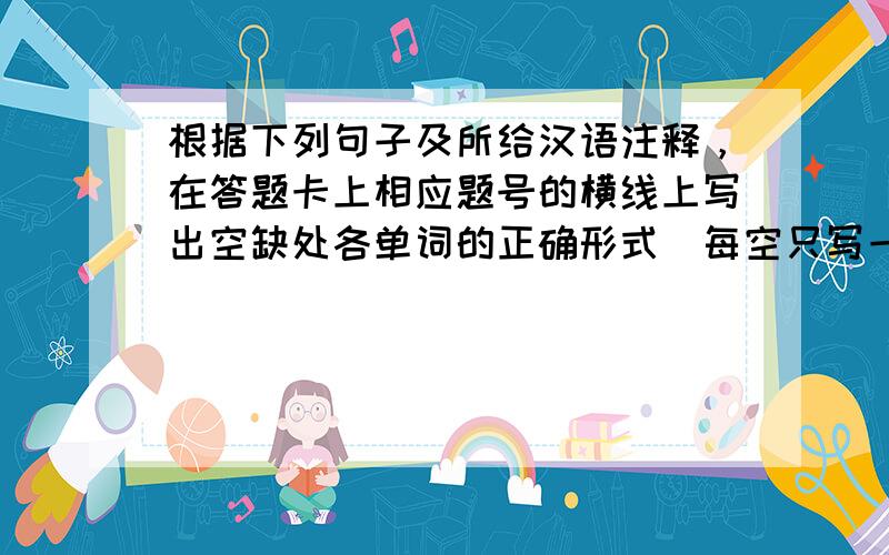 根据下列句子及所给汉语注释，在答题卡上相应题号的横线上写出空缺处各单词的正确形式（每空只写一词。）
