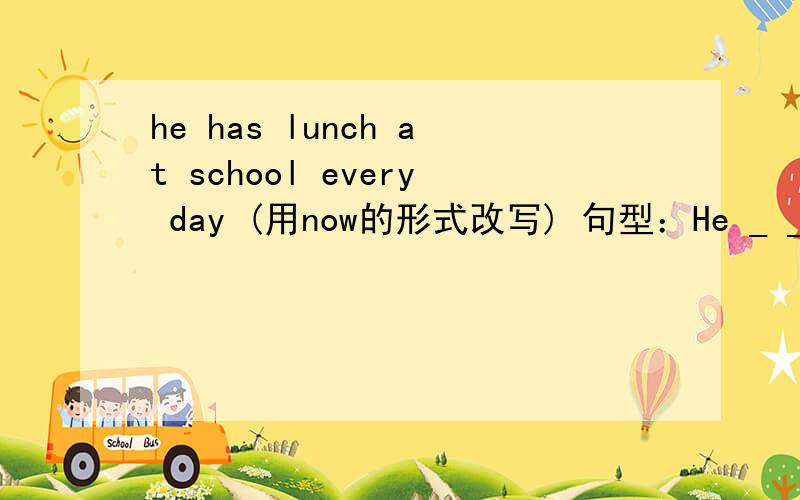 he has lunch at school every day (用now的形式改写) 句型：He _ _ lunch