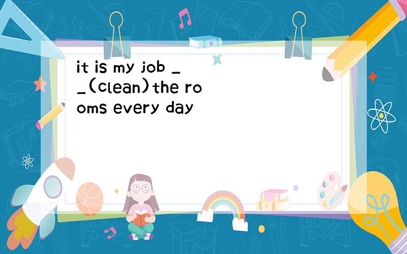 it is my job __(clean)the rooms every day