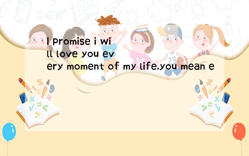 I promise i will love you every moment of my life.you mean e