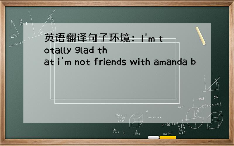英语翻译句子环境：I'm totally glad that i'm not friends with amanda b