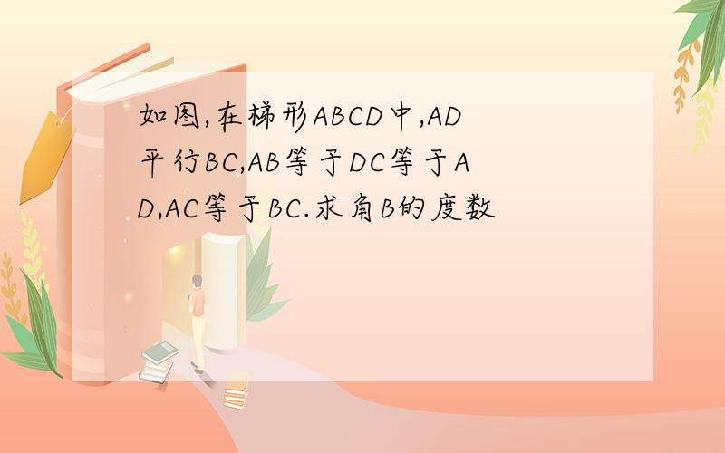 如图,在梯形ABCD中,AD平行BC,AB等于DC等于AD,AC等于BC.求角B的度数