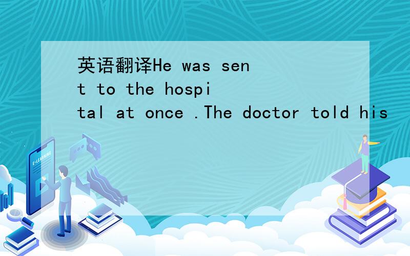英语翻译He was sent to the hospital at once .The doctor told his