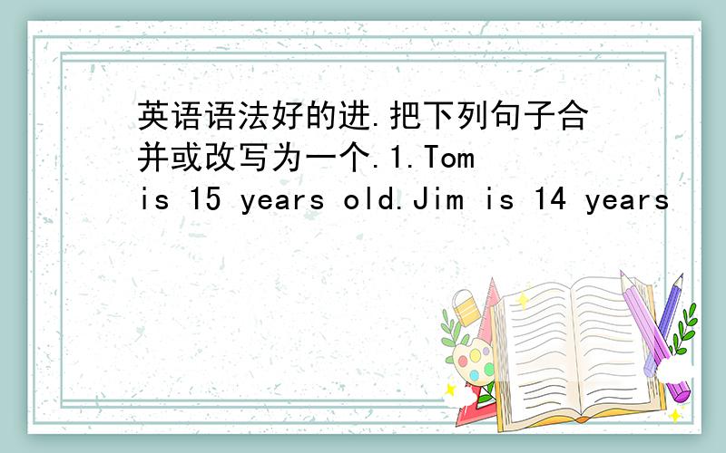 英语语法好的进.把下列句子合并或改写为一个.1.Tom is 15 years old.Jim is 14 years