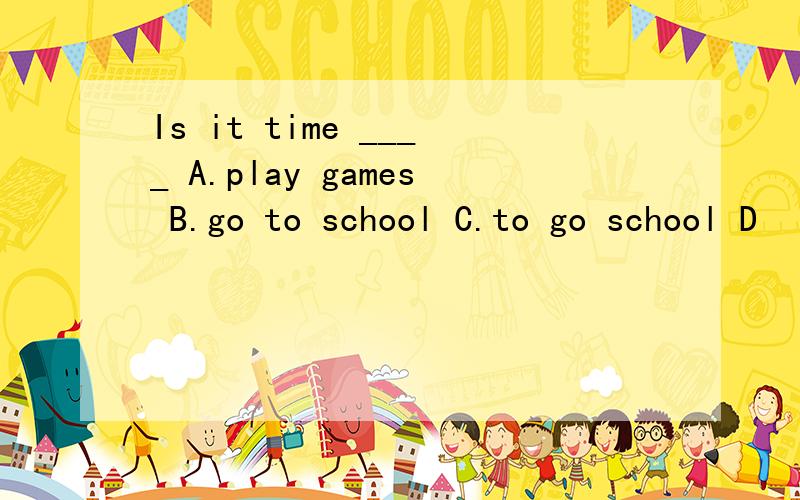 Is it time ____ A.play games B.go to school C.to go school D