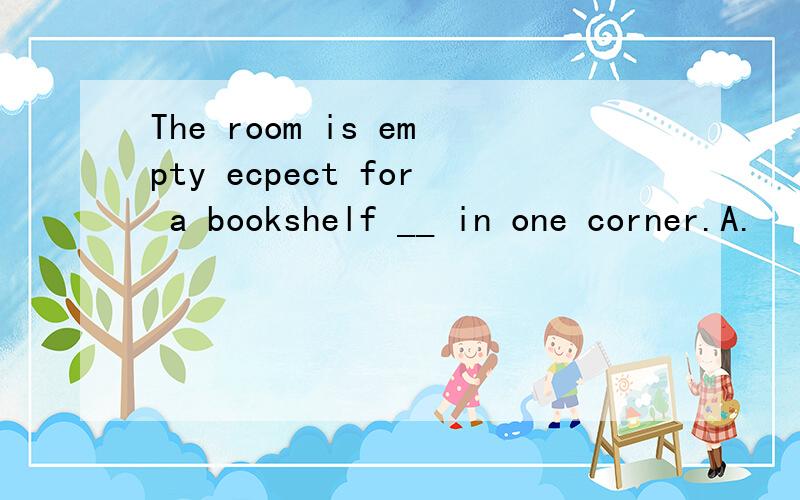 The room is empty ecpect for a bookshelf __ in one corner.A.