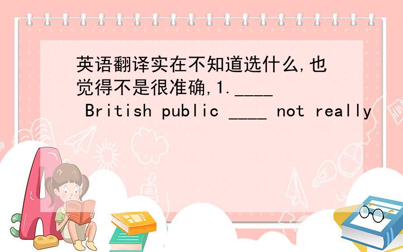 英语翻译实在不知道选什么,也觉得不是很准确,1.____ British public ____ not really