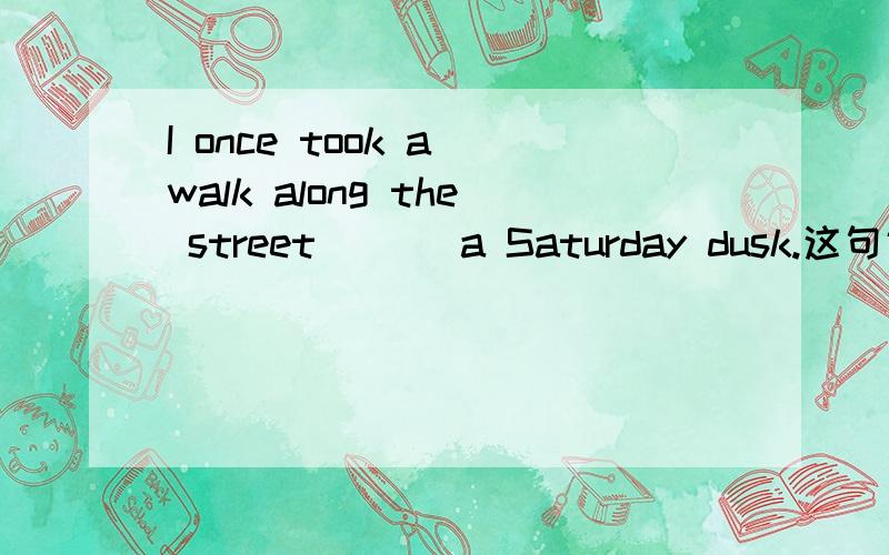 I once took a walk along the street ___a Saturday dusk.这句话横线