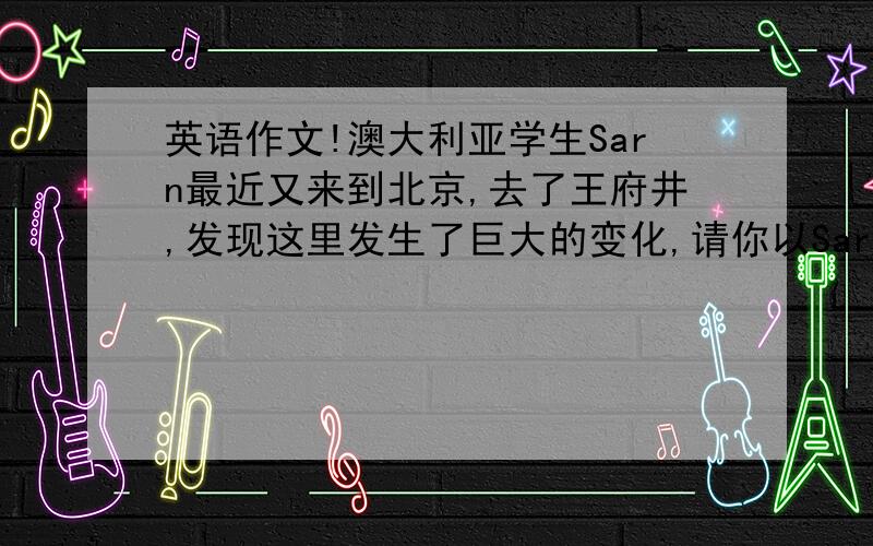 英语作文!澳大利亚学生Sarn最近又来到北京,去了王府井,发现这里发生了巨大的变化,请你以Sarn的身份给他的父母写一张