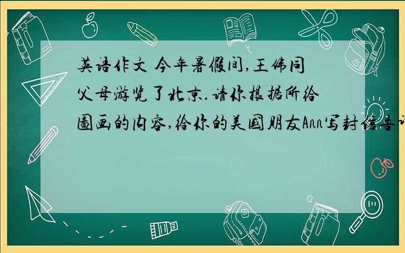 英语作文 今年暑假间,王伟同父母游览了北京.请你根据所给图画的内容,给你的美国朋友Ann写封信告诉她你
