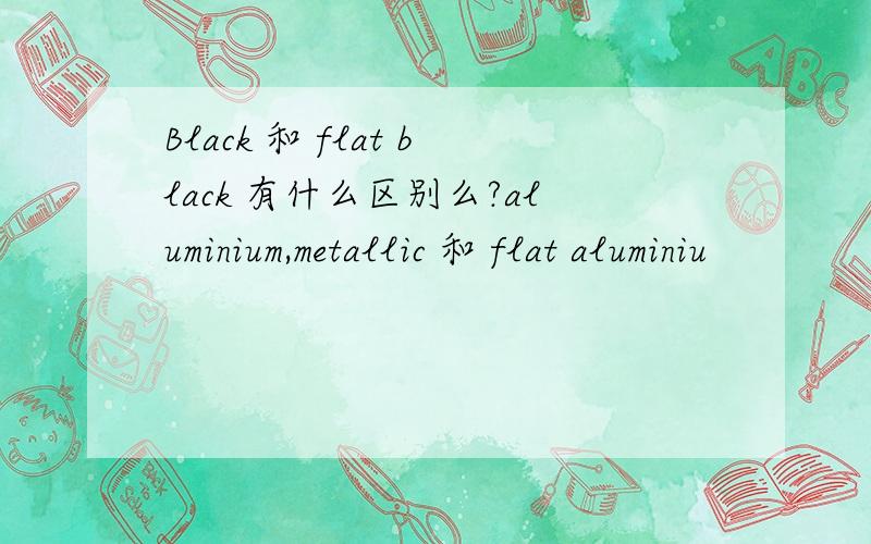 Black 和 flat black 有什么区别么?aluminium,metallic 和 flat aluminiu