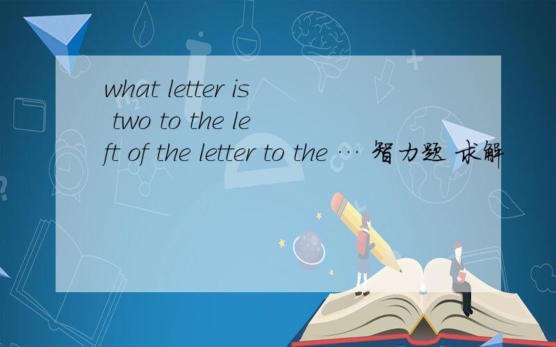 what letter is two to the left of the letter to the … 智力题 求解
