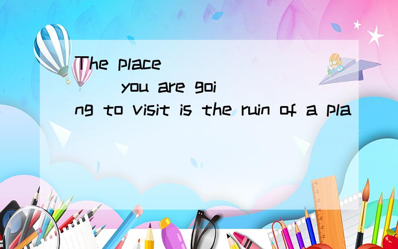 The place ______ you are going to visit is the ruin of a pla