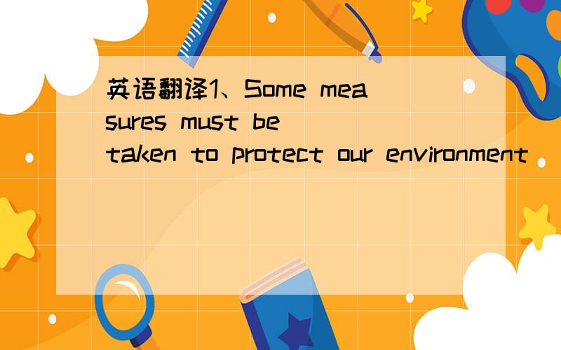 英语翻译1、Some measures must be taken to protect our environment