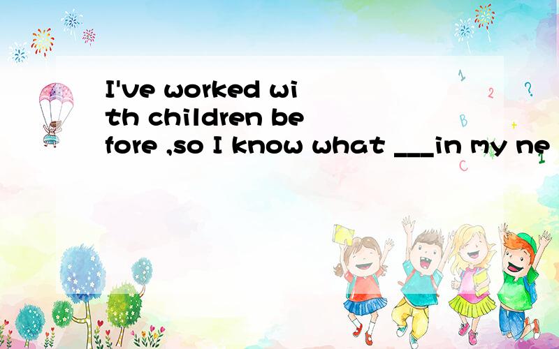 I've worked with children before ,so I know what ___in my ne