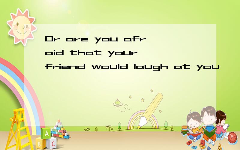 Or are you afraid that your friend would laugh at you,