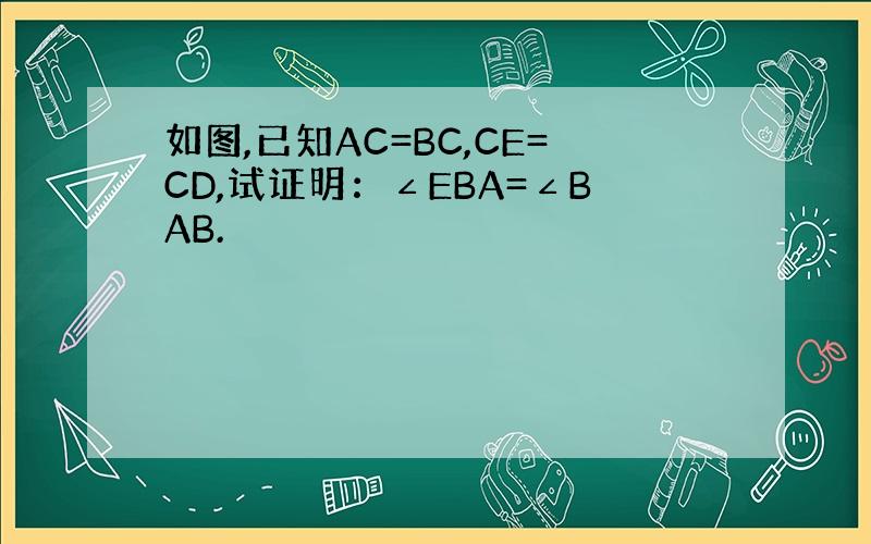 如图,已知AC=BC,CE=CD,试证明：∠EBA=∠BAB.