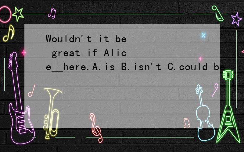 Wouldn't it be great if Alice__here.A.is B.isn't C.could be
