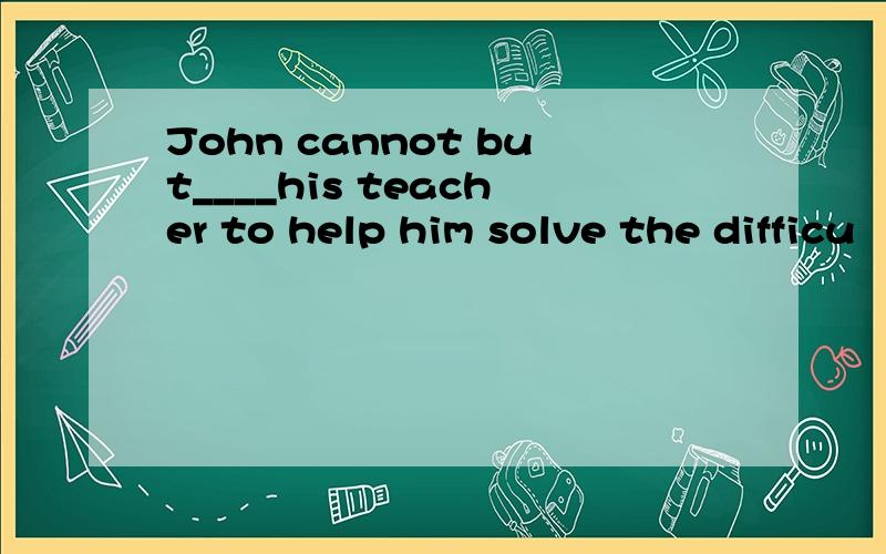 John cannot but____his teacher to help him solve the difficu
