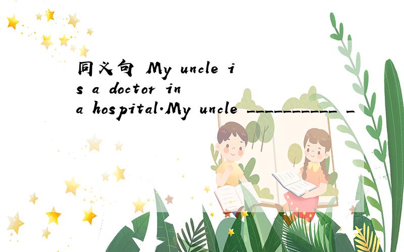 同义句 My uncle is a doctor in a hospital.My uncle __________ _