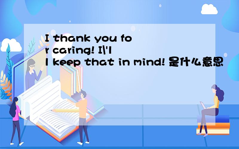 I thank you for caring! I\'ll keep that in mind! 是什么意思