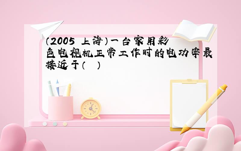 （2005•上海）一台家用彩色电视机正常工作时的电功率最接近于（　　）