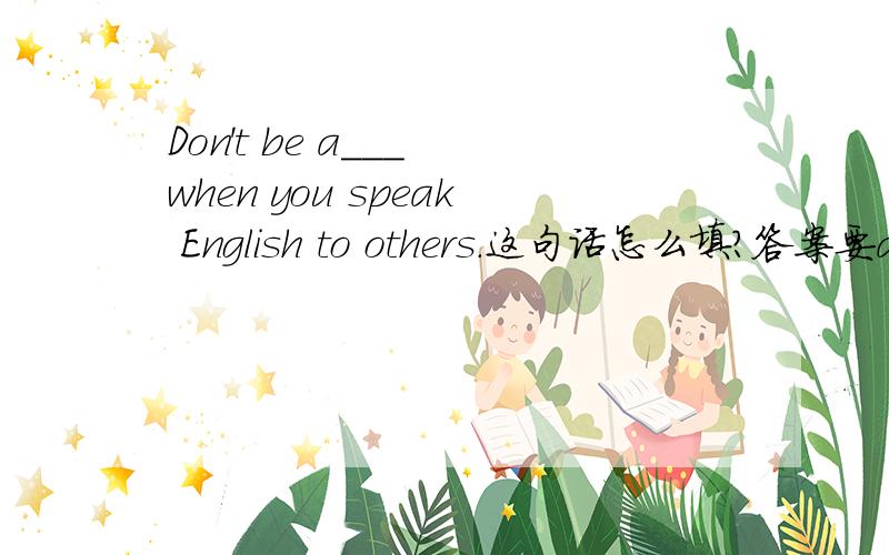 Don't be a___ when you speak English to others.这句话怎么填?答案要a开头
