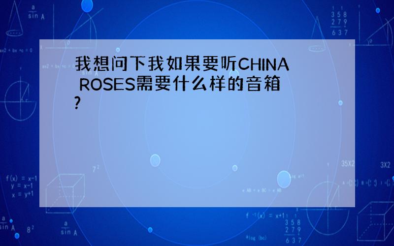 我想问下我如果要听CHINA ROSES需要什么样的音箱?