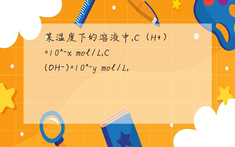 某温度下的溶液中,C（H+）=10^-x mol/L,C(OH-)=10^-y mol/L,
