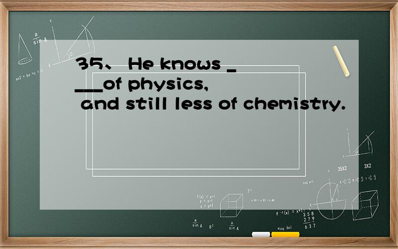 35、 He knows ____of physics, and still less of chemistry.