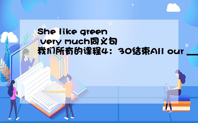 She like green very much同义句 我们所有的课程4：30结束All our _____finish