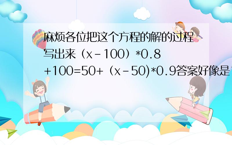 麻烦各位把这个方程的解的过程写出来（x-100）*0.8+100=50+（x-50)*0.9答案好像是150