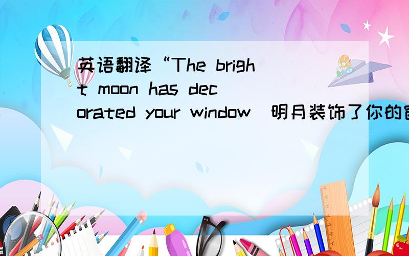 英语翻译“The bright moon has decorated your window（明月装饰了你的窗子）,An