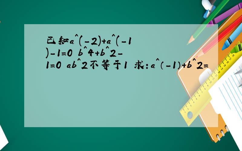 已知a^(-2)+a^(-1)-1=0 b^4+b^2-1=0 ab^2不等于1 求：a^（-1）+b^2=