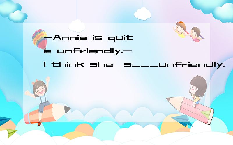 -Annie is quite unfriendly.-I think she's___unfriendly.