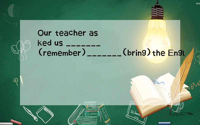 Our teacher asked us _______(remember)_______(bring)the Engl