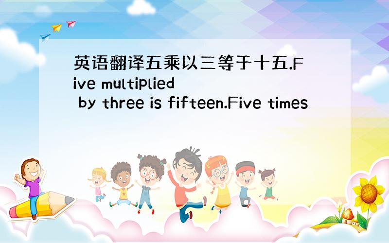 英语翻译五乘以三等于十五.Five multiplied by three is fifteen.Five times