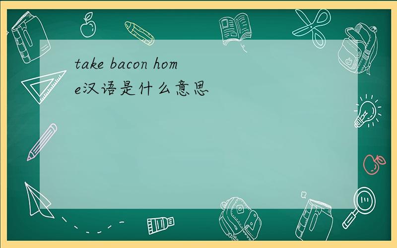 take bacon home汉语是什么意思
