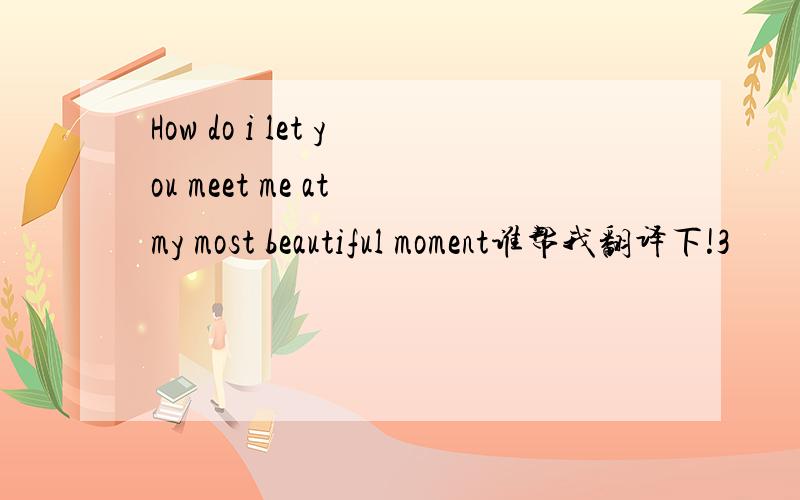How do i let you meet me at my most beautiful moment谁帮我翻译下!3