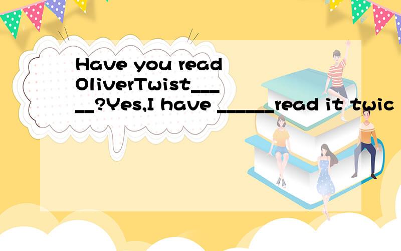 Have you read OliverTwist_____?Yes,I have ______read it twic