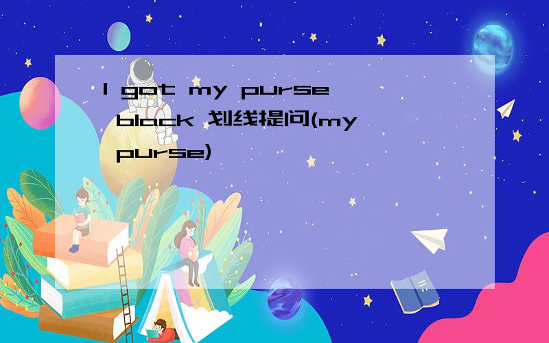 I got my purse black 划线提问(my purse)