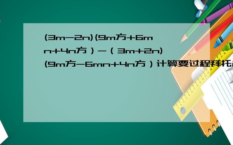 (3m-2n)(9m方+6mn+4n方）-（3m+2n)(9m方-6mn+4n方）计算要过程拜托各位了 3Q