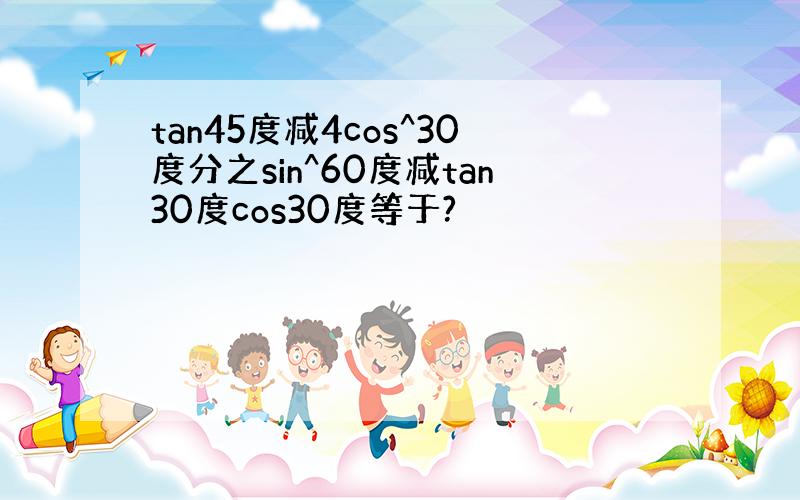 tan45度减4cos^30度分之sin^60度减tan30度cos30度等于?