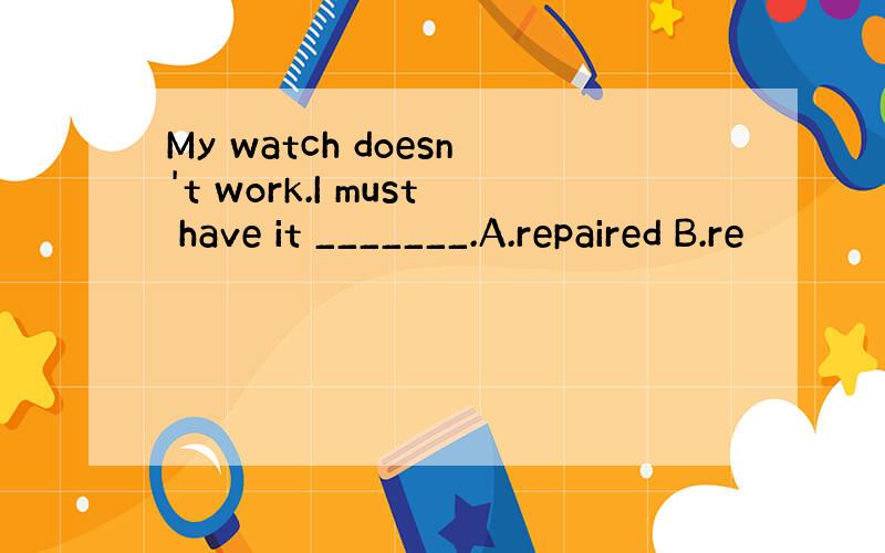 My watch doesn't work.I must have it _______.A.repaired B.re