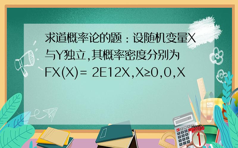 求道概率论的题：设随机变量X与Y独立,其概率密度分别为 FX(X)= 2E12X,X≥0,0,X