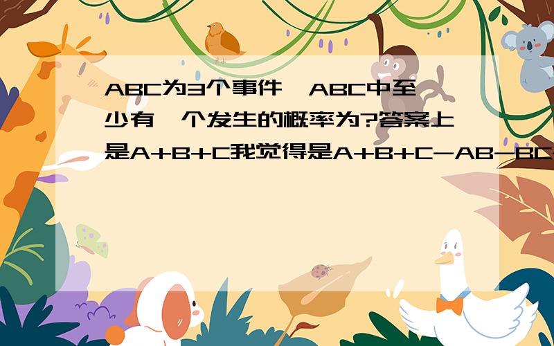ABC为3个事件,ABC中至少有一个发生的概率为?答案上是A+B+C我觉得是A+B+C-AB-BC-AC+ABC,请问谁
