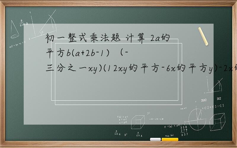 初一整式乘法题 计算 2a的平方b(a+2b-1) （-三分之一xy)(12xy的平方-6x的平方y)-2x的三次方（3