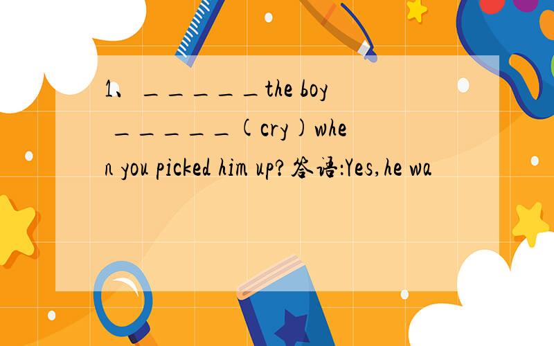 1、_____the boy _____(cry)when you picked him up?答语：Yes,he wa
