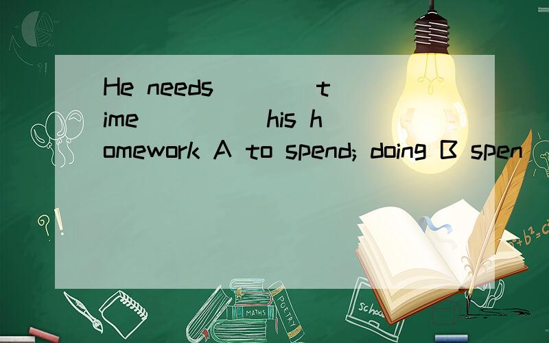 He needs ___ time ____ his homework A to spend; doing B spen
